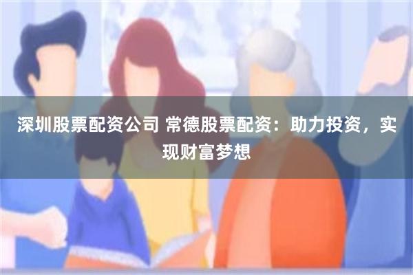 深圳股票配资公司 常德股票配资：助力投资，实现财富梦想