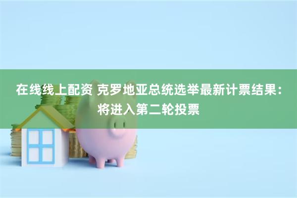 在线线上配资 克罗地亚总统选举最新计票结果：将进入第二轮投票