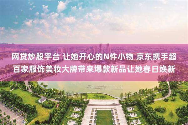 网贷炒股平台 让她开心的N件小物 京东携手超百家服饰美妆大牌带来爆款新品让她春日焕新