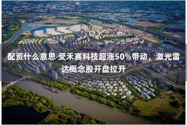 配资什么意思 受禾赛科技超涨50%带动，激光雷达概念股开盘拉升