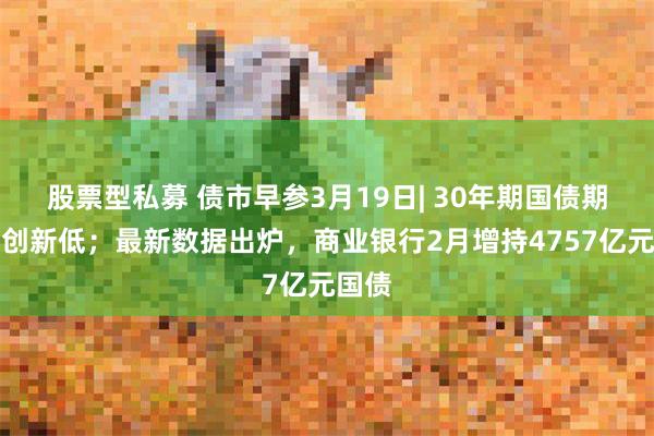 股票型私募 债市早参3月19日| 30年期国债期货再创新低；最新数据出炉，商业银行2月增持4757亿元国债
