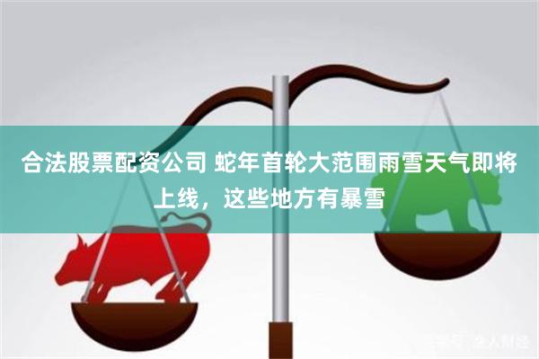合法股票配资公司 蛇年首轮大范围雨雪天气即将上线，这些地方有暴雪