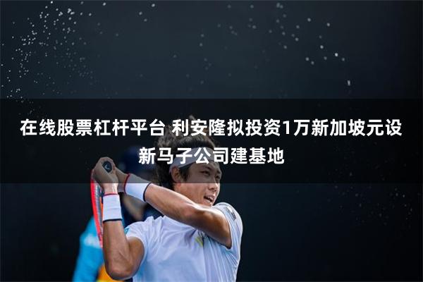 在线股票杠杆平台 利安隆拟投资1万新加坡元设新马子公司建基地