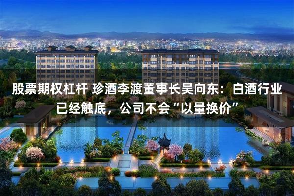 股票期权杠杆 珍酒李渡董事长吴向东：白酒行业已经触底，公司不会“以量换价”