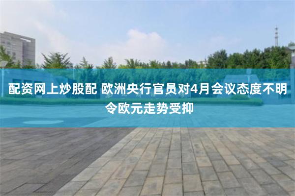 配资网上炒股配 欧洲央行官员对4月会议态度不明 令欧元走势受抑