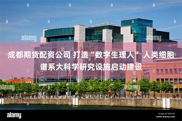 成都期货配资公司 打造“数字生理人” 人类细胞谱系大科学研究设施启动建设