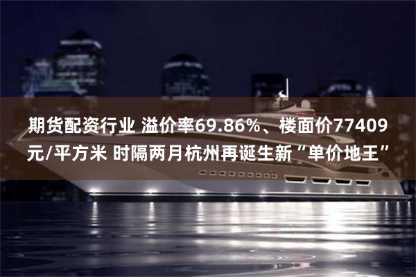 期货配资行业 溢价率69.86%、楼面价77409元/平方米 时隔两月杭州再诞生新“单价地王”