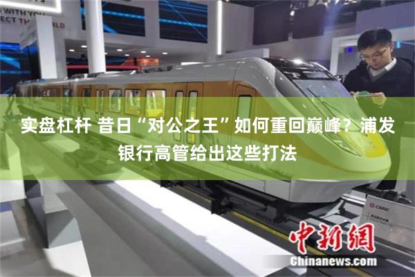 实盘杠杆 昔日“对公之王”如何重回巅峰？浦发银行高管给出这些打法