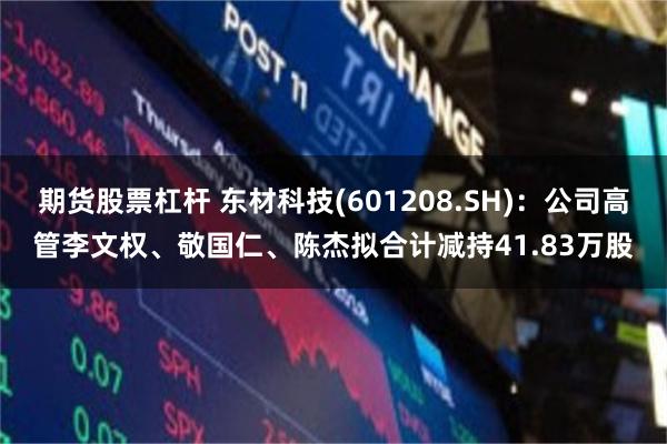 期货股票杠杆 东材科技(601208.SH)：公司高管李文权、敬国仁、陈杰拟合计减持41.83万股