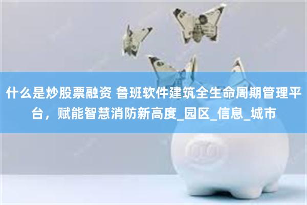 什么是炒股票融资 鲁班软件建筑全生命周期管理平台，赋能智慧消防新高度_园区_信息_城市