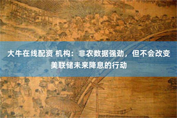大牛在线配资 机构：非农数据强劲，但不会改变美联储未来降息的行动