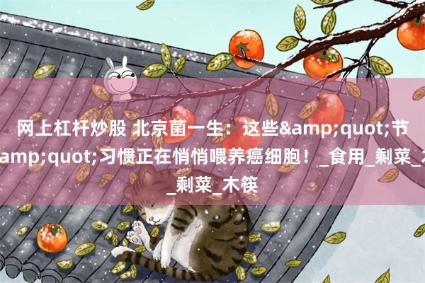 网上杠杆炒股 北京菌一生：这些&quot;节约&quot;习惯正在悄悄喂养癌细胞！_食用_剩菜_木筷