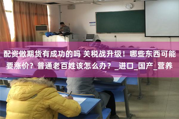 配资做期货有成功的吗 关税战升级！哪些东西可能要涨价？普通老百姓该怎么办？_进口_国产_营养