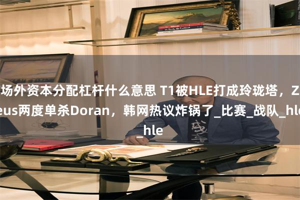 场外资本分配杠杆什么意思 T1被HLE打成玲珑塔，Zeus两度单杀Doran，韩网热议炸锅了_比赛_战队_hle