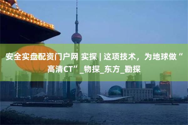 安全实盘配资门户网 实探 | 这项技术，为地球做“高清CT”_物探_东方_勘探