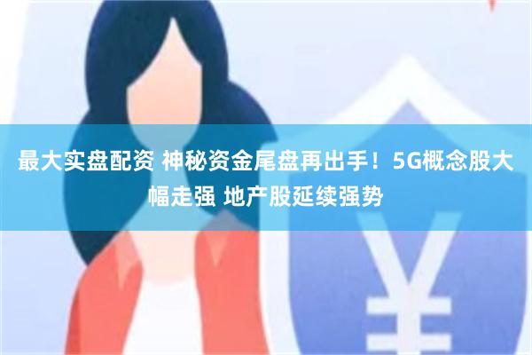 最大实盘配资 神秘资金尾盘再出手！5G概念股大幅走强 地产股延续强势