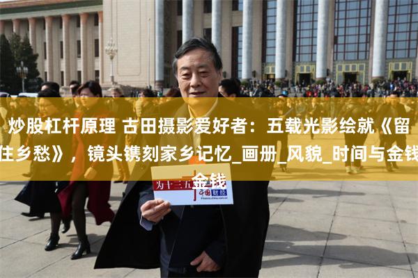 炒股杠杆原理 古田摄影爱好者：五载光影绘就《留住乡愁》，镜头镌刻家乡记忆_画册_风貌_时间与金钱