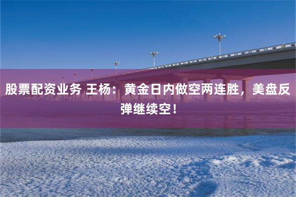股票配资业务 王杨：黄金日内做空两连胜，美盘反弹继续空！