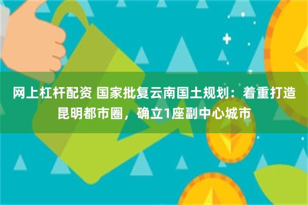 网上杠杆配资 国家批复云南国土规划：着重打造昆明都市圈，确立1座副中心城市