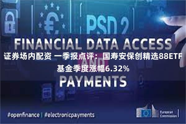 证券场内配资 一季报点评：国寿安保创精选88ETF基金季度涨幅6.32%