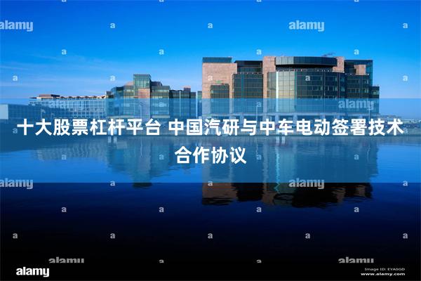 十大股票杠杆平台 中国汽研与中车电动签署技术合作协议