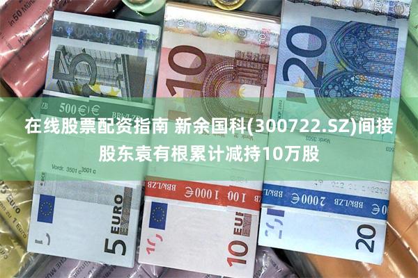 在线股票配资指南 新余国科(300722.SZ)间接股东袁有根累计减持10万股