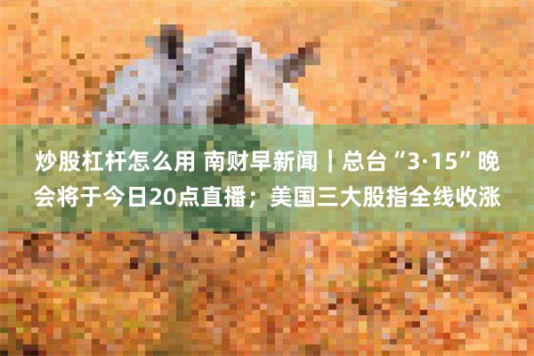 炒股杠杆怎么用 南财早新闻｜总台“3·15”晚会将于今日20点直播；美国三大股指全线收涨