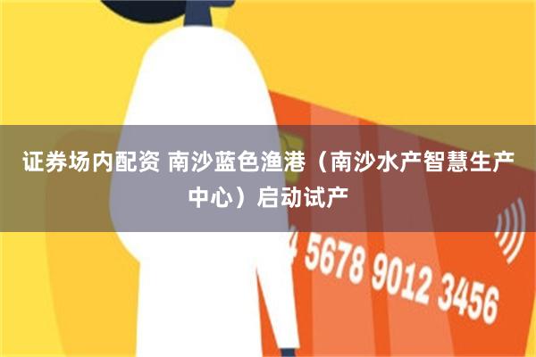 证券场内配资 南沙蓝色渔港（南沙水产智慧生产中心）启动试产