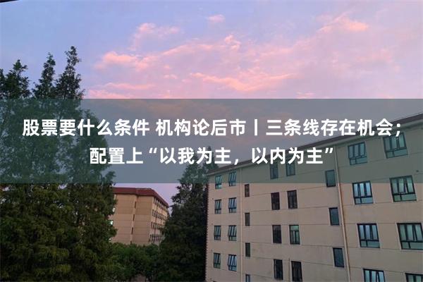 股票要什么条件 机构论后市丨三条线存在机会；配置上“以我为主，以内为主”