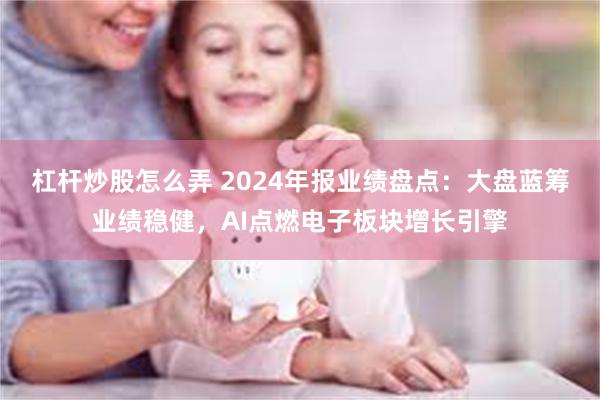 杠杆炒股怎么弄 2024年报业绩盘点：大盘蓝筹业绩稳健，AI点燃电子板块增长引擎