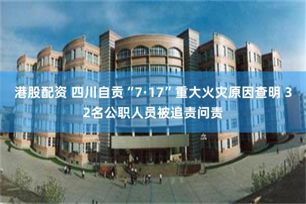 港股配资 四川自贡“7·17”重大火灾原因查明 32名公职人员被追责问责