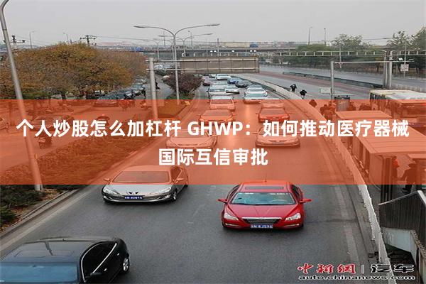 个人炒股怎么加杠杆 GHWP：如何推动医疗器械国际互信审批