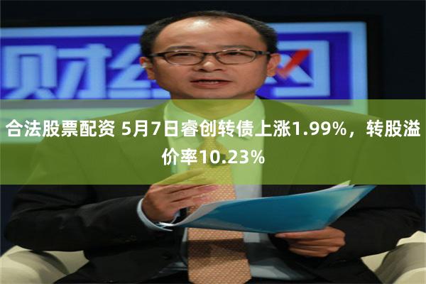 合法股票配资 5月7日睿创转债上涨1.99%，转股溢价率10.23%