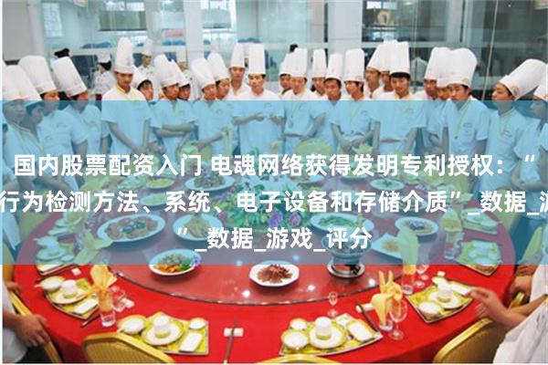 国内股票配资入门 电魂网络获得发明专利授权：“玩家消极行为检测方法、系统、电子设备和存储介质”_数据_游戏_评分