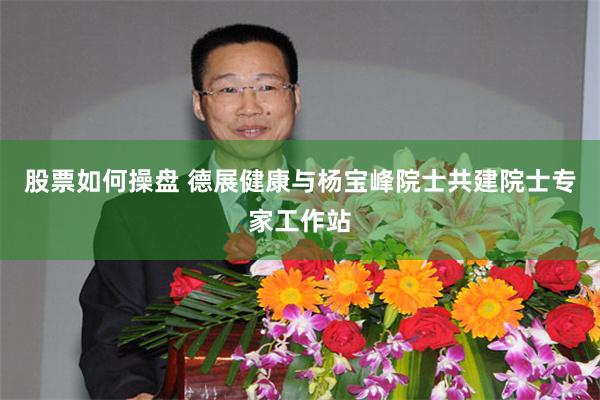 股票如何操盘 德展健康与杨宝峰院士共建院士专家工作站