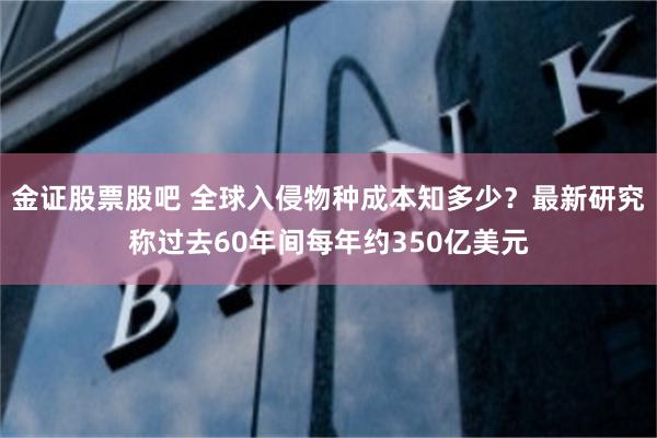 金证股票股吧 全球入侵物种成本知多少？最新研究称过去60年间每年约350亿美元