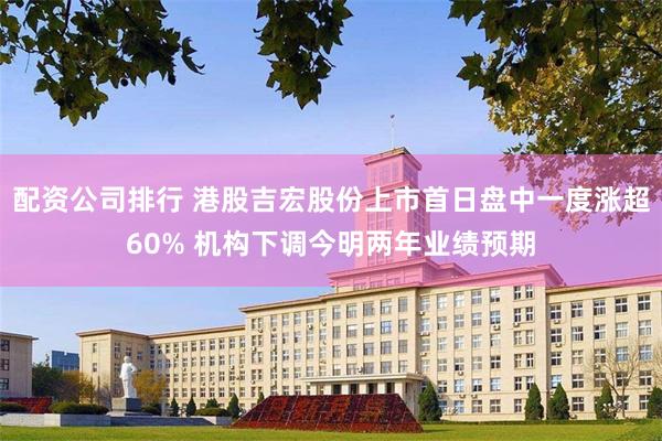 配资公司排行 港股吉宏股份上市首日盘中一度涨超60% 机构下调今明两年业绩预期