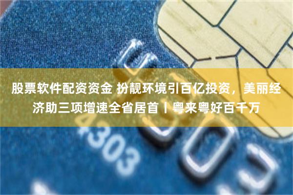 股票软件配资资金 扮靓环境引百亿投资，美丽经济助三项增速全省居首丨粤来粤好百千万