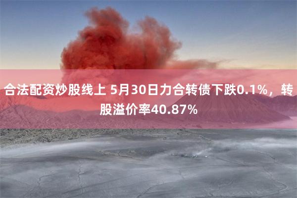 合法配资炒股线上 5月30日力合转债下跌0.1%，转股溢价率40.87%