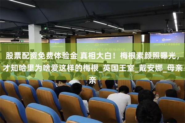 股票配资免费体验金 真相大白！梅根素颜照曝光，才知哈里为啥爱这样的梅根_英国王室_戴安娜_母亲