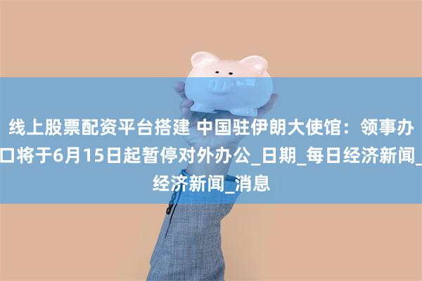线上股票配资平台搭建 中国驻伊朗大使馆：领事办证窗口将于6月15日起暂停对外办公_日期_每日经济新闻_消息