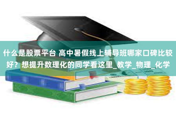 什么是股票平台 高中暑假线上辅导班哪家口碑比较好？想提升数理化的同学看这里_教学_物理_化学