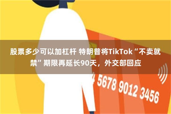 股票多少可以加杠杆 特朗普将TikTok“不卖就禁”期限再延长90天，外交部回应