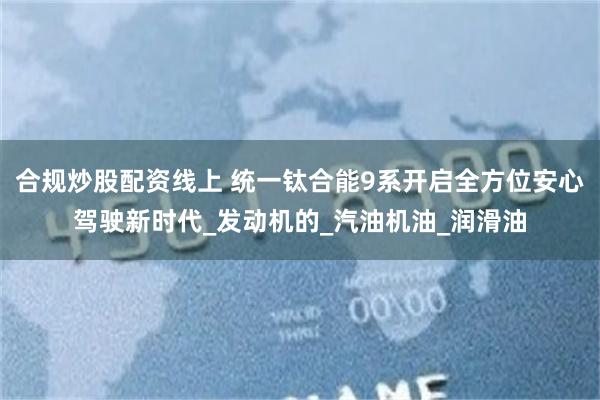 合规炒股配资线上 统一钛合能9系开启全方位安心驾驶新时代_发动机的_汽油机油_润滑油