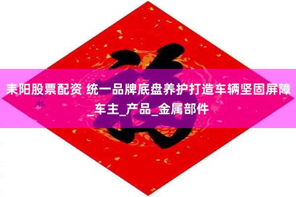 耒阳股票配资 统一品牌底盘养护打造车辆坚固屏障_车主_产品_金属部件