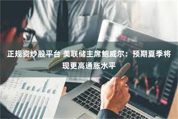 正规资炒股平台 美联储主席鲍威尔：预期夏季将现更高通胀水平