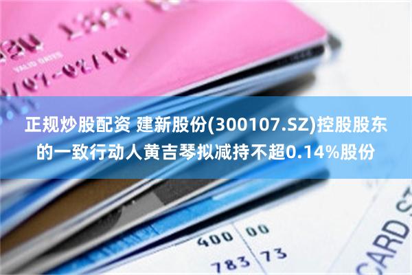 正规炒股配资 建新股份(300107.SZ)控股股东的一致行动人黄吉琴拟减持不超0.14%股份