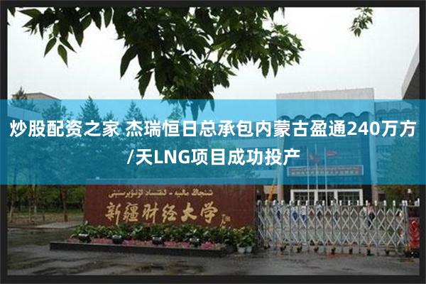 炒股配资之家 杰瑞恒日总承包内蒙古盈通240万方/天LNG项目成功投产
