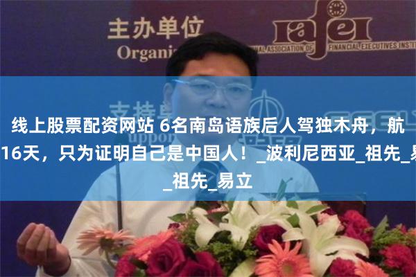 线上股票配资网站 6名南岛语族后人驾独木舟，航行116天，只为证明自己是中国人！_波利尼西亚_祖先_易立