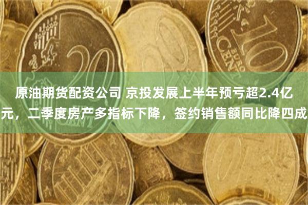 原油期货配资公司 京投发展上半年预亏超2.4亿元，二季度房产多指标下降，签约销售额同比降四成